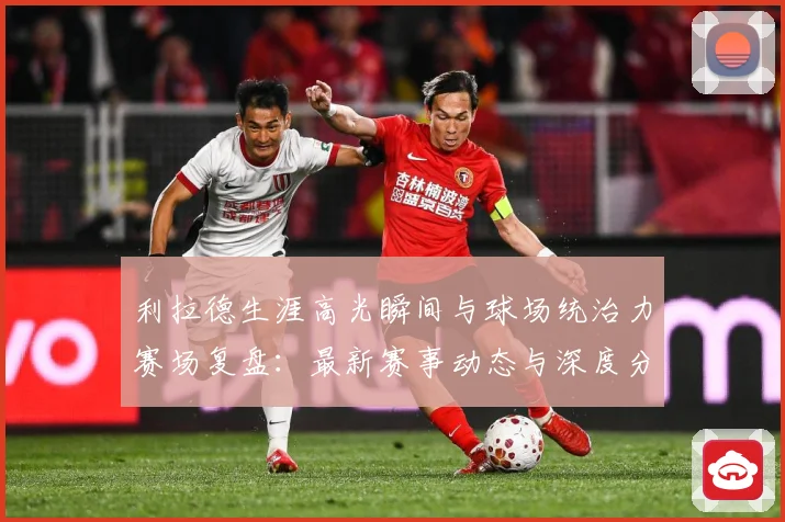 利拉德生涯高光瞬间与球场统治力赛场复盘：最新赛事动态与深度分析