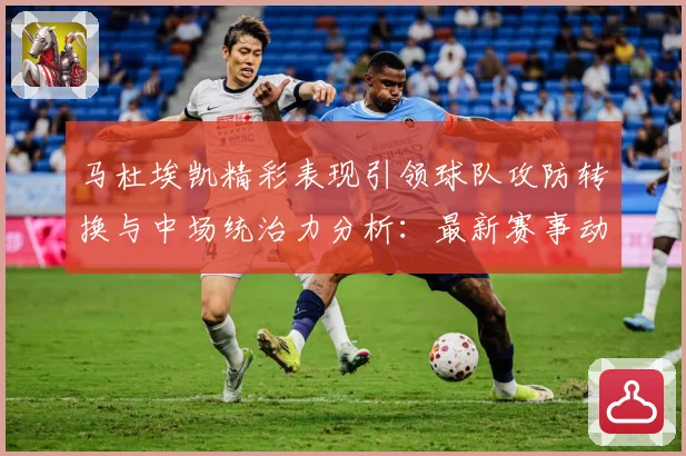 马杜埃凯精彩表现引领球队攻防转换与中场统治力分析：最新赛事动态与深度分析