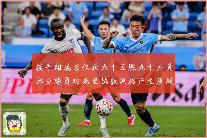 接手雄鹿后仅获九十五胜九十九负部分球员对老里执教风格产生质疑赛场复盘：最新赛事动态与深度分析
