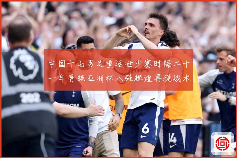 中国十七男足重返世少赛时隔二十一年晋级亚洲杯八强辉煌再现战术观察：最新赛事动态与深度分析