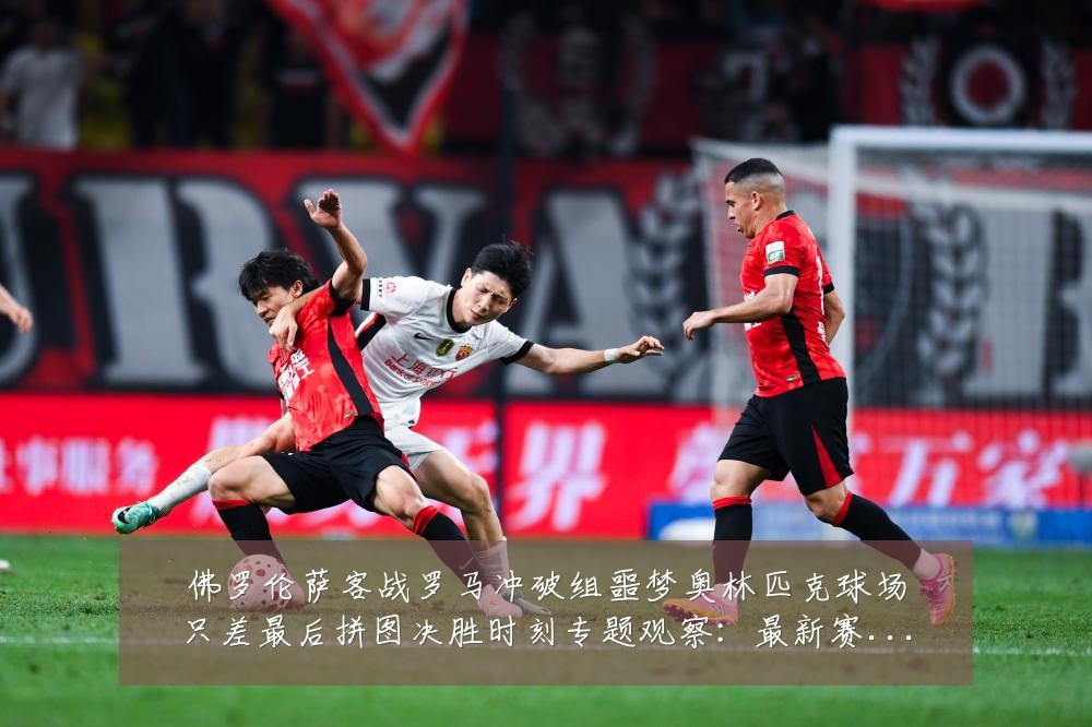 佛罗伦萨客战罗马冲破组噩梦奥林匹克球场只差最后拼图决胜时刻专题观察:最新赛事动态与深度分析