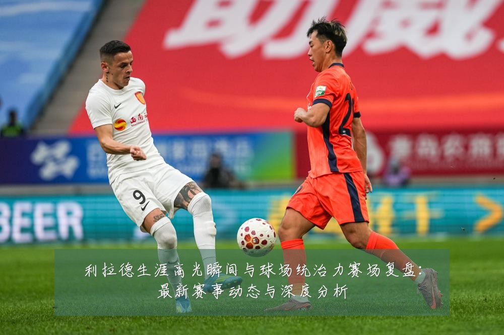 利拉德生涯高光瞬间与球场统治力赛场复盘：最新赛事动态与深度分析