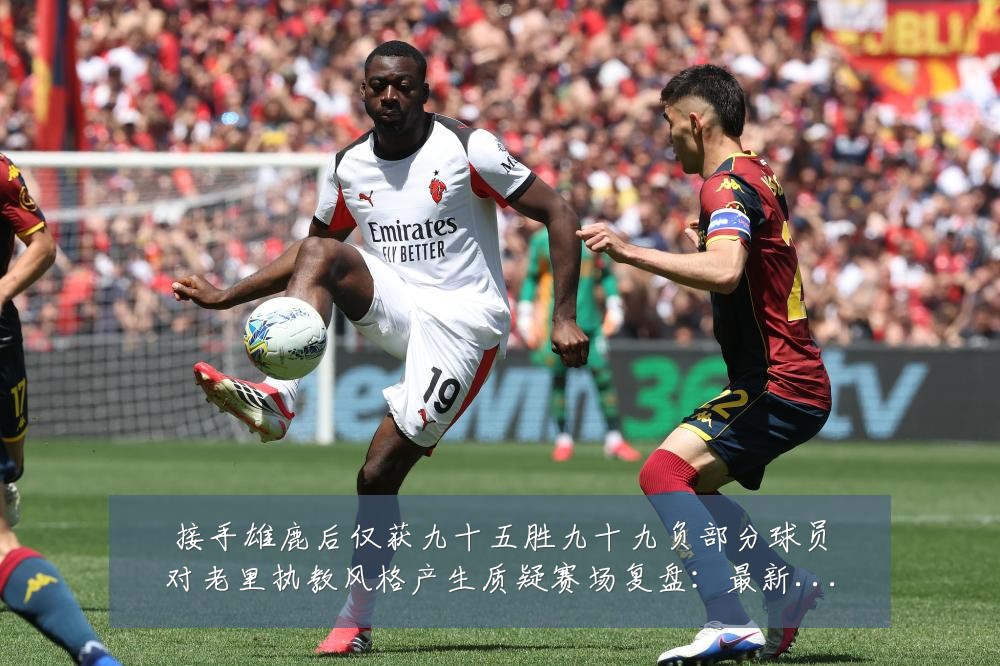 接手雄鹿后仅获九十五胜九十九负部分球员对老里执教风格产生质疑赛场复盘:最新赛事动态与深度分析